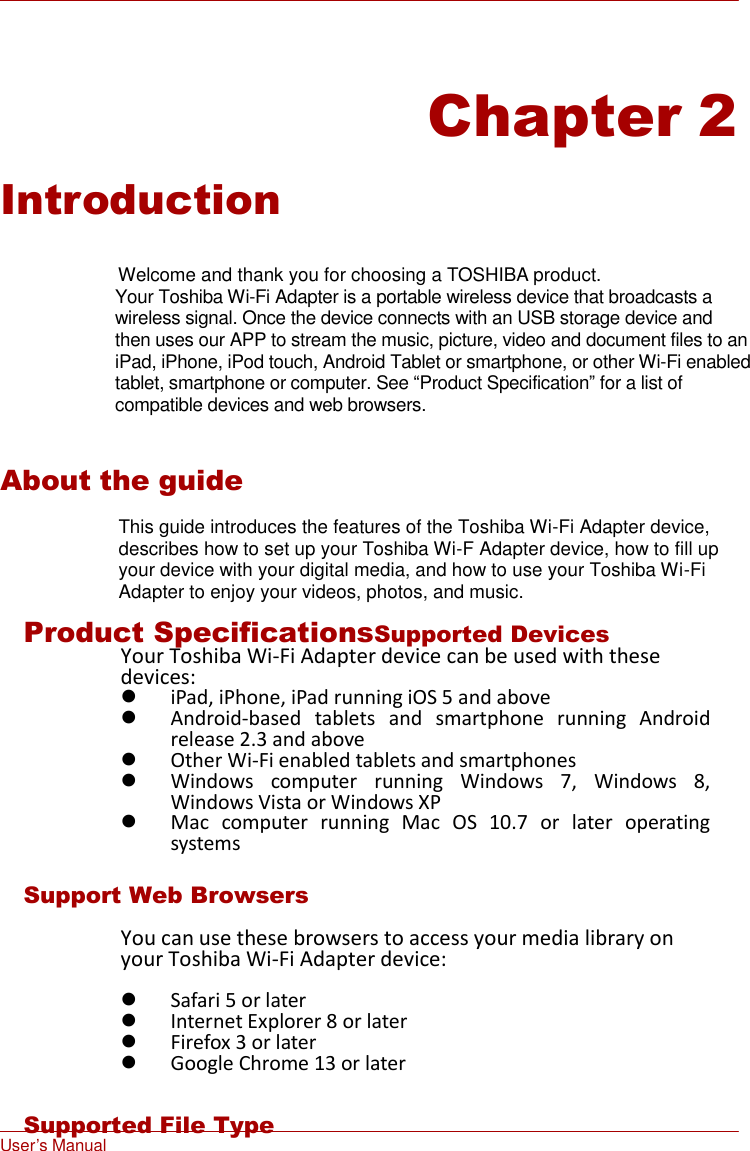 User’s Manual      Chapter 2  Introduction   Welcome and thank you for choosing a TOSHIBA product. Your Toshiba Wi-Fi Adapter is a portable wireless device that broadcasts a wireless signal. Once the device connects with an USB storage device and then uses our APP to stream the music, picture, video and document files to an iPad, iPhone, iPod touch, Android Tablet or smartphone, or other Wi-Fi enabled tablet, smartphone or computer. See “Product Specification” for a list of compatible devices and web browsers.   About the guide  This guide introduces the features of the Toshiba Wi-Fi Adapter device, describes how to set up your Toshiba Wi-F Adapter device, how to fill up your device with your digital media, and how to use your Toshiba Wi-Fi Adapter to enjoy your videos, photos, and music.  Product SpecificationsSupported Devices Your Toshiba Wi-Fi Adapter device can be used with these devices:  iPad, iPhone, iPad running iOS 5 and above  Android-based  tablets  and  smartphone  running  Android release 2.3 and above  Other Wi-Fi enabled tablets and smartphones  Windows  computer  running  Windows  7,  Windows  8, Windows Vista or Windows XP  Mac  computer  running  Mac  OS  10.7  or  later  operating systems  Support Web Browsers  You can use these browsers to access your media library on your Toshiba Wi-Fi Adapter device:   Safari 5 or later  Internet Explorer 8 or later  Firefox 3 or later  Google Chrome 13 or later  Supported File Type 