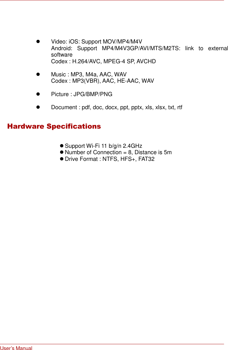 User’s Manual         Video: iOS: Support MOV/MP4/M4V Android:  Support  MP4/M4V3GP/AVI/MTS/M2TS:  link  to  external software Codex : H.264/AVC, MPEG-4 SP, AVCHD    Music : MP3, M4a, AAC, WAV Codex : MP3(VBR), AAC, HE-AAC, WAV    Picture : JPG/BMP/PNG    Document : pdf, doc, docx, ppt, pptx, xls, xlsx, txt, rtf   Hardware Specifications    Support Wi-Fi 11 b/g/n 2.4GHz  Number of Connection = 8, Distance is 5m  Drive Format : NTFS, HFS+, FAT32 