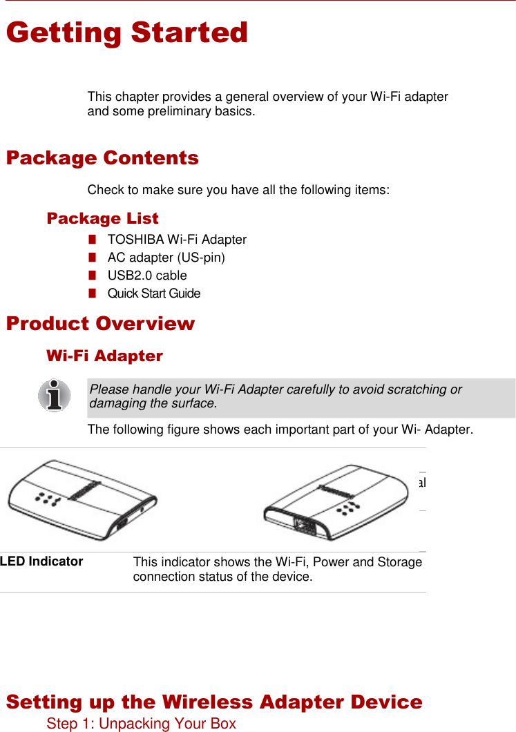     Getting Started    This chapter provides a general overview of your Wi-Fi adapter and some preliminary basics.   Package Contents  Check to make sure you have all the following items:  Package List ■   TOSHIBA Wi-Fi Adapter ■   AC adapter (US-pin) ■   USB2.0 cable ■   Quick Start Guide  Product Overview  Wi-Fi Adapter  Please handle your Wi-Fi Adapter carefully to avoid scratching or damaging the surface.  The following figure shows each important part of your Wi- Adapter.        Setting up the Wireless Adapter Device Step 1: Unpacking Your Box  Reset button Press &amp; hold this button 2s to reset the device. USB 2.0 port USB 2.0 port allows you to connect to the External HDD. Micro B port Micro USB port allows you to connect to the Micro B cable and the AC adapter. LED Indicator This indicator shows the Wi-Fi, Power and Storage connection status of the device. 