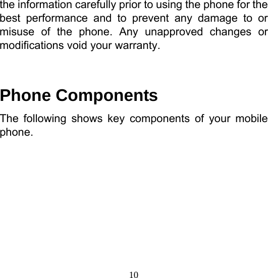  10the information carefully prior to using the phone for the best performance and to prevent any damage to or misuse of the phone. Any unapproved changes or modifications void your warranty.  Phone Components The following shows key components of your mobile phone.     