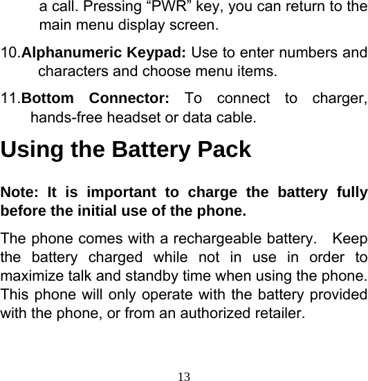  13a call. Pressing “PWR” key, you can return to the main menu display screen. 10.Alphanumeric Keypad: Use to enter numbers and characters and choose menu items. 11.Bottom Connector: To connect to charger, hands-free headset or data cable. Using the Battery Pack Note: It is important to charge the battery fully before the initial use of the phone. The phone comes with a rechargeable battery.    Keep the battery charged while not in use in order to maximize talk and standby time when using the phone. This phone will only operate with the battery provided with the phone, or from an authorized retailer.  