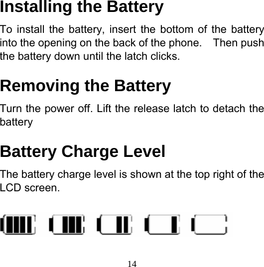  14Installing the Battery To install the battery, insert the bottom of the battery into the opening on the back of the phone.    Then push the battery down until the latch clicks. Removing the Battery Turn the power off. Lift the release latch to detach the battery Battery Charge Level The battery charge level is shown at the top right of the LCD screen.  