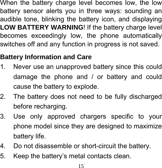  15When the battery charge level becomes low, the low battery sensor alerts you in three ways: sounding an audible tone, blinking the battery icon, and displaying LOW BATTERY WARNING! If the battery charge level becomes exceedingly low, the phone automatically switches off and any function in progress is not saved. Battery Information and Care 1.  Never use an unapproved battery since this could damage the phone and / or battery and could cause the battery to explode. 2.  The battery does not need to be fully discharged before recharging. 3.  Use only approved chargers specific to your phone model since they are designed to maximize battery life. 4.  Do not disassemble or short-circuit the battery. 5.  Keep the battery’s metal contacts clean. 