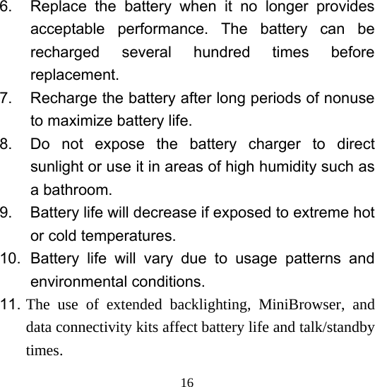  166.  Replace the battery when it no longer provides acceptable performance. The battery can be recharged several hundred times before replacement. 7.  Recharge the battery after long periods of nonuse to maximize battery life. 8.  Do not expose the battery charger to direct sunlight or use it in areas of high humidity such as a bathroom. 9.  Battery life will decrease if exposed to extreme hot or cold temperatures. 10. Battery life will vary due to usage patterns and environmental conditions. 11. The use of extended backlighting, MiniBrowser, and data connectivity kits affect battery life and talk/standby times. 