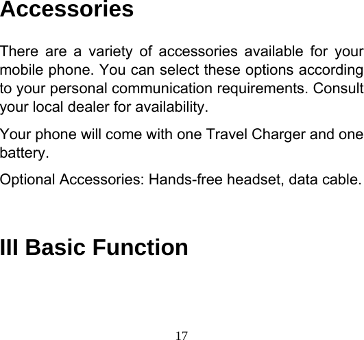  17 Accessories There are a variety of accessories available for your mobile phone. You can select these options according to your personal communication requirements. Consult your local dealer for availability. Your phone will come with one Travel Charger and one battery. Optional Accessories: Hands-free headset, data cable.  III Basic Function 