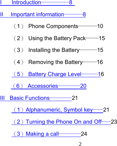  2 I    Introduction························8   II   Important information················8 （1） Phone Components················10 （2）  Using the Battery Pack···········15 （3）  Installing the Battery···············15 （4）  Removing the Battery············16 （5）  Battery Charge Level··············16   （6） Accessories···················20 III  Basic Functions···················21 （1）Alphanumeric, Symbol key·········21 （2）Turning the Phone On and Off········23 （3）Making a call···················24 
