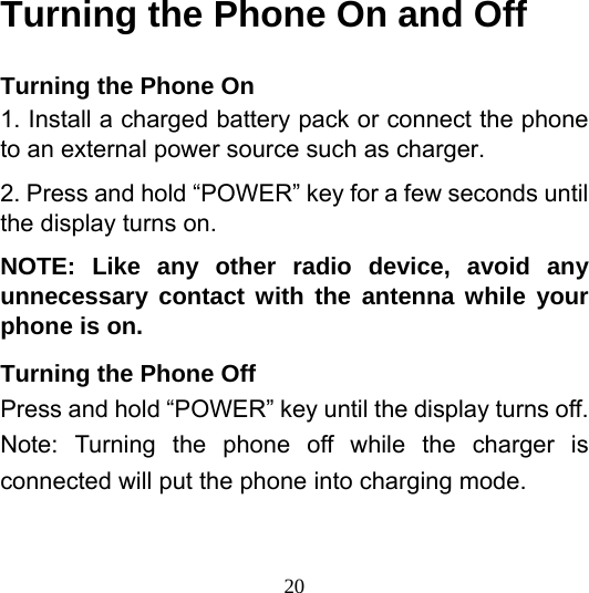  20Turning the Phone On and Off Turning the Phone On 1. Install a charged battery pack or connect the phone to an external power source such as charger. 2. Press and hold “POWER” key for a few seconds until the display turns on. NOTE: Like any other radio device, avoid any unnecessary contact with the antenna while your phone is on. Turning the Phone Off Press and hold “POWER” key until the display turns off. Note: Turning the phone off while the charger is connected will put the phone into charging mode.  