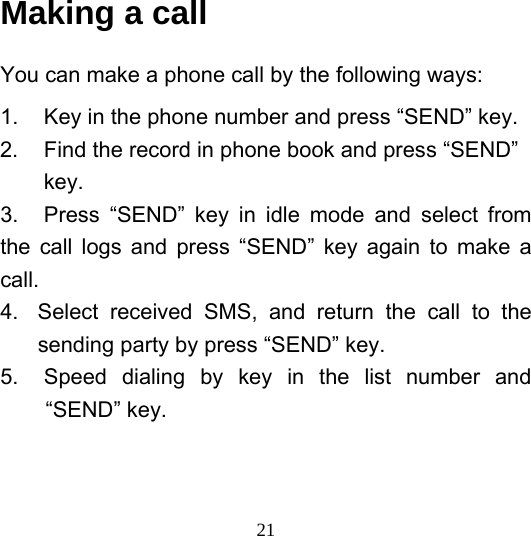  21Making a call You can make a phone call by the following ways: 1.  Key in the phone number and press “SEND” key. 2.  Find the record in phone book and press “SEND”         key. 3.  Press “SEND” key in idle mode and select from the call logs and press “SEND” key again to make a call. 4.  Select received SMS, and return the call to the sending party by press “SEND” key. 5.  Speed dialing by key in the list number and “SEND” key. 