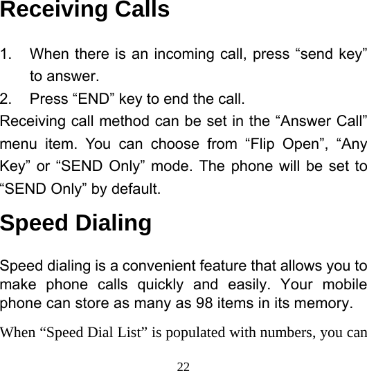  22Receiving Calls 1.  When there is an incoming call, press “send key” to answer. 2.  Press “END” key to end the call. Receiving call method can be set in the “Answer Call” menu item. You can choose from “Flip Open”, “Any Key” or “SEND Only” mode. The phone will be set to “SEND Only” by default. Speed Dialing Speed dialing is a convenient feature that allows you to make phone calls quickly and easily. Your mobile phone can store as many as 98 items in its memory. When “Speed Dial List” is populated with numbers, you can 