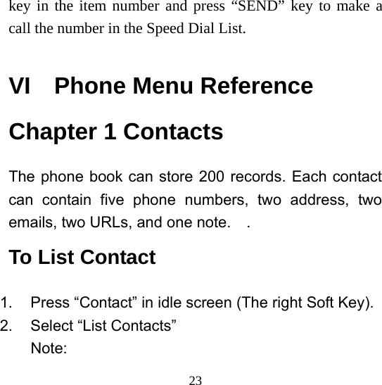  23key in the item number and press “SEND” key to make a call the number in the Speed Dial List.  VI  Phone Menu Reference Chapter 1 Contacts The phone book can store 200 records. Each contact can contain five phone numbers, two address, two emails, two URLs, and one note.    . To List Contact 1.  Press “Contact” in idle screen (The right Soft Key). 2. Select “List Contacts” Note: 