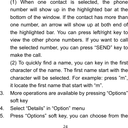  24(1) When one contact is selected, the phone number will show up in the highlighted bar at the bottom of the window. If the contact has more than one number, an arrow will show up at both end of the highlighted bar. You can press left/right key to view the other phone numbers. If you want to call the selected number, you can press “SEND” key to make the call.   (2) To quickly find a name, you can key in the first character of the name. The first name start with the character will be selected. For example: press ”m”, it locate the first name that start with “m”.   3.  More operations are available by pressing “Options” soft key 4.  Select “Details” in “Option” menu 5.  Press “Options” soft key, you can choose from the 