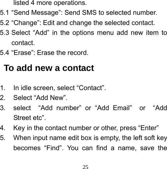  25listed 4 more operations. 5.1 “Send Message”: Send SMS to selected number. 5.2 “Change”: Edit and change the selected contact. 5.3 Select “Add” in the options menu add new item to contact. 5.4 “Erase”: Erase the record. To add new a contact 1.  In idle screen, select “Contact”. 2. Select “Add New”.  3.  select  “Add number” or “Add Email”  or  “Add Street etc”. 4.  Key in the contact number or other, press “Enter” 5.  When input name edit box is empty, the left soft key becomes “Find”. You can find a name, save the 