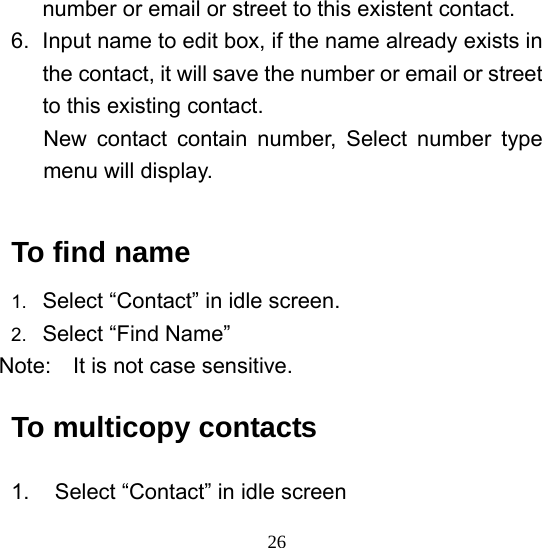  26number or email or street to this existent contact.   6.  Input name to edit box, if the name already exists in the contact, it will save the number or email or street to this existing contact.   New contact contain number, Select number type menu will display.  To find name 1.  Select “Contact” in idle screen. 2.  Select “Find Name” Note:    It is not case sensitive.   To multicopy contacts 1.  Select “Contact” in idle screen 