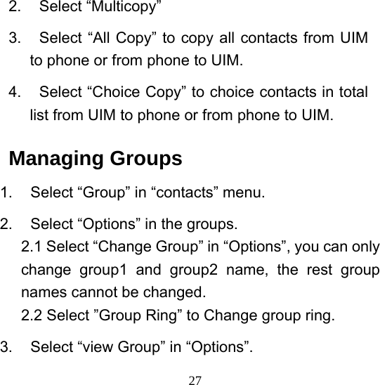  272. Select “Multicopy” 3.  Select “All Copy” to copy all contacts from UIM to phone or from phone to UIM. 4.  Select “Choice Copy” to choice contacts in total list from UIM to phone or from phone to UIM. Managing Groups 1.  Select “Group” in “contacts” menu. 2.  Select “Options” in the groups. 2.1 Select “Change Group” in “Options”, you can only change group1 and group2 name, the rest group names cannot be changed. 2.2 Select ”Group Ring” to Change group ring. 3.  Select “view Group” in “Options”.   