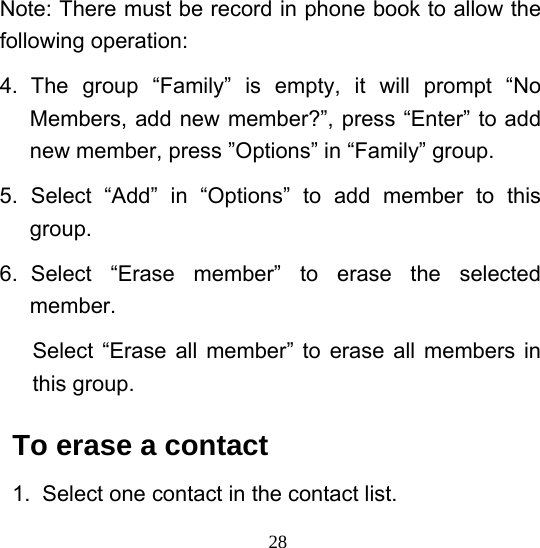  28Note: There must be record in phone book to allow the following operation: 4. The group “Family” is empty, it will prompt “No Members, add new member?”, press “Enter” to add new member, press ”Options” in “Family” group. 5. Select “Add” in “Options” to add member to this group. 6. Select “Erase member” to erase the selected member. Select “Erase all member” to erase all members in this group. To erase a contact 1.  Select one contact in the contact list. 