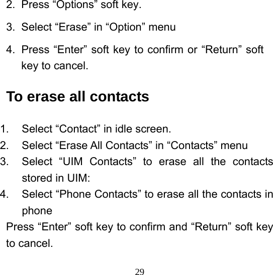  292.  Press “Options” soft key. 3.  Select “Erase” in “Option” menu 4.  Press “Enter” soft key to confirm or “Return” soft key to cancel. To erase all contacts 1.  Select “Contact” in idle screen. 2.  Select “Erase All Contacts” in “Contacts” menu 3.  Select “UIM Contacts” to erase all the contacts stored in UIM: 4.  Select “Phone Contacts” to erase all the contacts in phone Press “Enter” soft key to confirm and “Return” soft key to cancel. 