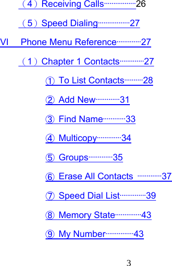  3（4）Receiving Calls·················26 （5）Speed Dialing·················27 VI   Phone Menu Reference·············27 （1）Chapter 1 Contacts·············27 ①  To List Contacts··········28 ② Add New·············31 ③ Find Name············33 ④ Multicopy·············34 ⑤ Groups·············35 ⑥  Erase All Contacts  ·············37 ⑦ Speed Dial List··············39 ⑧ Memory State··············43 ⑨ My Number···············43 