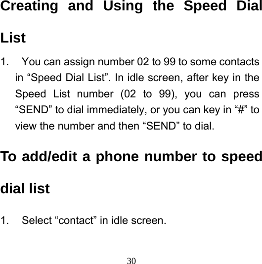  30Creating and Using the Speed Dial List 1.  You can assign number 02 to 99 to some contacts in “Speed Dial List”. In idle screen, after key in the Speed List number (02 to 99), you can press “SEND” to dial immediately, or you can key in “#” to view the number and then “SEND” to dial.   To add/edit a phone number to speed dial list 1.  Select “contact” in idle screen. 