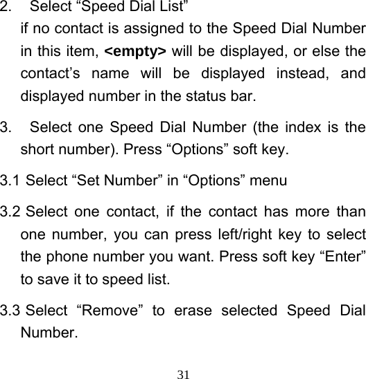  312.  Select “Speed Dial List” if no contact is assigned to the Speed Dial Number in this item, &lt;empty&gt; will be displayed, or else the contact’s name will be displayed instead, and displayed number in the status bar. 3.  Select one Speed Dial Number (the index is the short number). Press “Options” soft key. 3.1 Select “Set Number” in “Options” menu 3.2 Select one contact, if the contact has more than one number, you can press left/right key to select the phone number you want. Press soft key “Enter” to save it to speed list. 3.3 Select “Remove” to erase selected Speed Dial Number. 