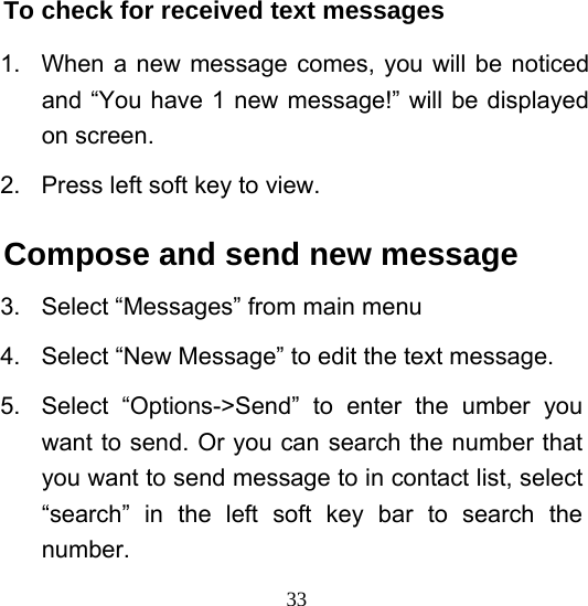  33To check for received text messages   1.  When a new message comes, you will be noticed and “You have 1 new message!” will be displayed on screen. 2.  Press left soft key to view. Compose and send new message 3.  Select “Messages” from main menu 4.  Select “New Message” to edit the text message. 5. Select “Options-&gt;Send” to enter the umber you want to send. Or you can search the number that you want to send message to in contact list, select “search” in the left soft key bar to search the number. 