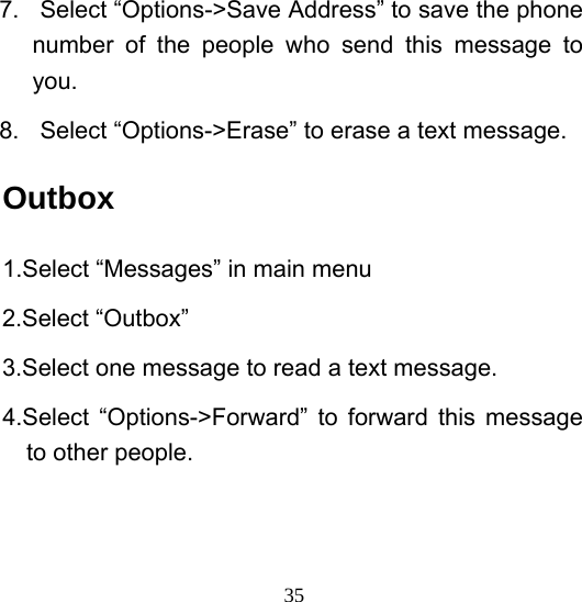  357.  Select “Options-&gt;Save Address” to save the phone number of the people who send this message to you. 8. Select “Options-&gt;Erase” to erase a text message. Outbox 1.Select “Messages” in main menu 2.Select “Outbox” 3.Select one message to read a text message. 4.Select “Options-&gt;Forward” to forward this message to other people. 