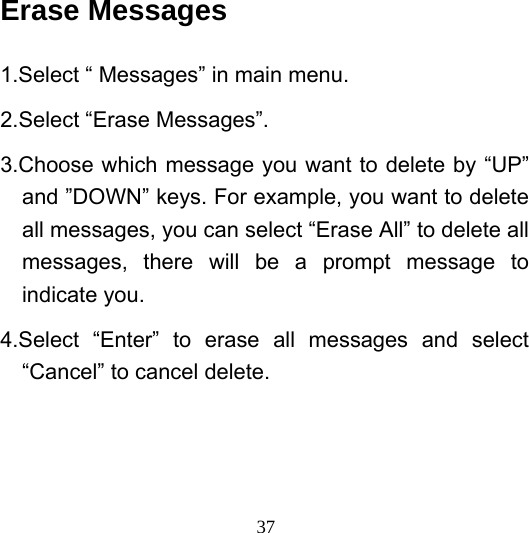  37Erase Messages 1.Select “ Messages” in main menu. 2.Select “Erase Messages”. 3.Choose which message you want to delete by “UP” and ”DOWN” keys. For example, you want to delete all messages, you can select “Erase All” to delete all messages, there will be a prompt message to indicate you. 4.Select “Enter” to erase all messages and select “Cancel” to cancel delete. 