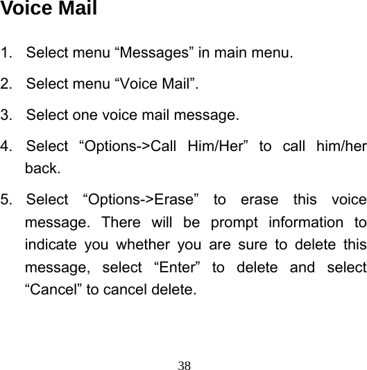  38Voice Mail 1.  Select menu “Messages” in main menu. 2.  Select menu “Voice Mail”. 3.  Select one voice mail message. 4.  Select “Options-&gt;Call Him/Her” to call him/her back. 5. Select “Options-&gt;Erase” to erase this voice message. There will be prompt information to indicate you whether you are sure to delete this message, select “Enter” to delete and select “Cancel” to cancel delete. 