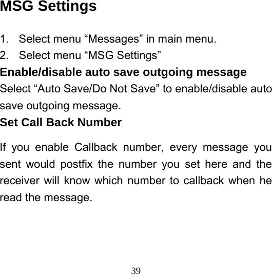  39MSG Settings 1.  Select menu “Messages” in main menu. 2.  Select menu “MSG Settings” Enable/disable auto save outgoing message Select “Auto Save/Do Not Save” to enable/disable auto save outgoing message.   Set Call Back Number If you enable Callback number, every message you sent would postfix the number you set here and the receiver will know which number to callback when he read the message. 