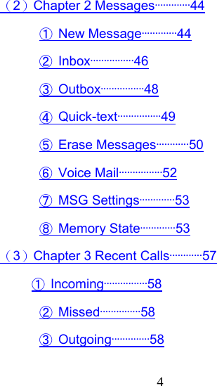  4（2）Chapter 2 Messages·············44 ① New Message·············44 ② Inbox················46 ③ Outbox················48 ④ Quick-text················49 ⑤ Erase Messages············50 ⑥ Voice Mail················52 ⑦ MSG Settings·············53 ⑧ Memory State·············53 （3）Chapter 3 Recent Calls············57           ① Incoming················58 ② Missed···············58 ③ Outgoing··············58 
