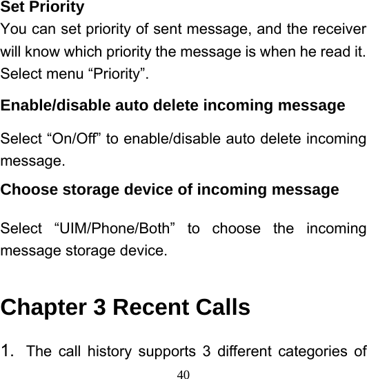  40Set Priority You can set priority of sent message, and the receiver will know which priority the message is when he read it. Select menu “Priority”.   Enable/disable auto delete incoming message Select “On/Off” to enable/disable auto delete incoming message.  Choose storage device of incoming message Select “UIM/Phone/Both” to choose the incoming message storage device.    Chapter 3 Recent Calls 1.  The call history supports 3 different categories of 