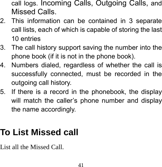  41call logs. Incoming Calls, Outgoing Calls, and Missed Calls. 2.  This information can be contained in 3 separate call lists, each of which is capable of storing the last 10 entries 3.  The call history support saving the number into the phone book (if it is not in the phone book). 4.  Numbers dialed, regardless of whether the call is successfully connected, must be recorded in the outgoing call history. 5.  If there is a record in the phonebook, the display will match the caller’s phone number and display the name accordingly.  To List Missed call List all the Missed Call. 