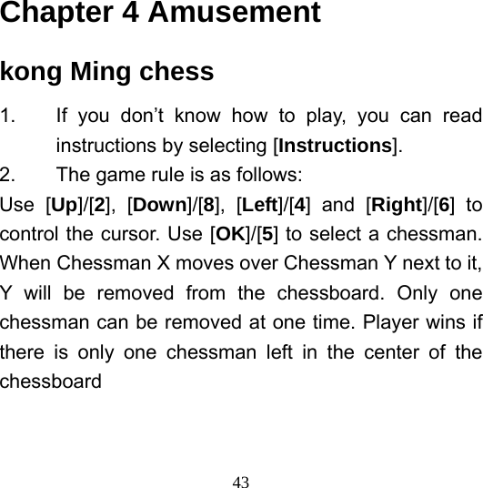  43Chapter 4 Amusement kong Ming chess 1.  If you don’t know how to play, you can read instructions by selecting [Instructions]. 2.  The game rule is as follows: Use [Up]/[2], [Down]/[8], [Left]/[4] and [Right]/[6] to control the cursor. Use [OK]/[5] to select a chessman. When Chessman X moves over Chessman Y next to it, Y will be removed from the chessboard. Only one chessman can be removed at one time. Player wins if there is only one chessman left in the center of the chessboard   