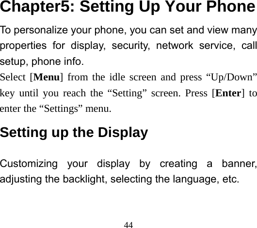  44  Chapter5: Setting Up Your Phone To personalize your phone, you can set and view many properties for display, security, network service, call setup, phone info.   Select [Menu] from the idle screen and press “Up/Down” key until you reach the “Setting” screen. Press [Enter] to enter the “Settings” menu. Setting up the Display Customizing your display by creating a banner, adjusting the backlight, selecting the language, etc. 