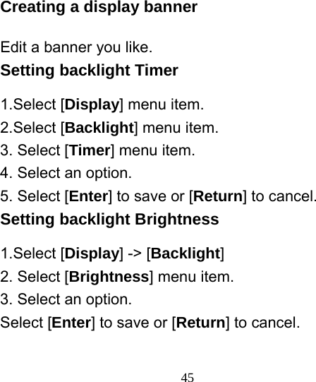  45Creating a display banner Edit a banner you like. Setting backlight Timer 1.Select [Display] menu item. 2.Select [Backlight] menu item. 3. Select [Timer] menu item. 4. Select an option. 5. Select [Enter] to save or [Return] to cancel. Setting backlight Brightness 1.Select [Display] -&gt; [Backlight] 2. Select [Brightness] menu item. 3. Select an option. Select [Enter] to save or [Return] to cancel. 