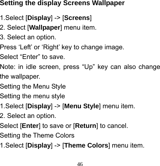  46Setting the display Screens Wallpaper 1.Select [Display] -&gt; [Screens] 2. Select [Wallpaper] menu item. 3. Select an option. Press ‘Left’ or ‘Right’ key to change image. Select “Enter” to save. Note: in idle screen, press “Up” key can also change the wallpaper. Setting the Menu Style Setting the menu style 1.Select [Display] -&gt; [Menu Style] menu item. 2. Select an option. Select [Enter] to save or [Return] to cancel. Setting the Theme Colors 1.Select [Display] -&gt; [Theme Colors] menu item. 