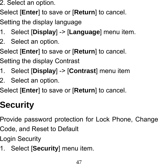  472. Select an option. Select [Enter] to save or [Return] to cancel. Setting the display language 1. Select [Display] -&gt; [Language] menu item. 2.  Select an option. Select [Enter] to save or [Return] to cancel. Setting the display Contrast 1. Select [Display] -&gt; [Contrast] menu item 2.  Select an option. Select [Enter] to save or [Return] to cancel. Security  Provide password protection for Lock Phone, Change Code, and Reset to Default Login Security 1. Select [Security] menu item. 