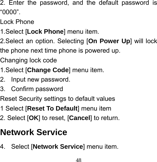  482. Enter the password, and the default password is “0000”. Lock Phone 1.Select [Lock Phone] menu item. 2.Select an option. Selecting [On Power Up] will lock the phone next time phone is powered up. Changing lock code 1.Select [Change Code] menu item. 2.  Input new password. 3. Confirm password Reset Security settings to default values 1 Select [Reset To Default] menu item 2. Select [OK] to reset, [Cancel] to return. Network Service   4. Select [Network Service] menu item. 