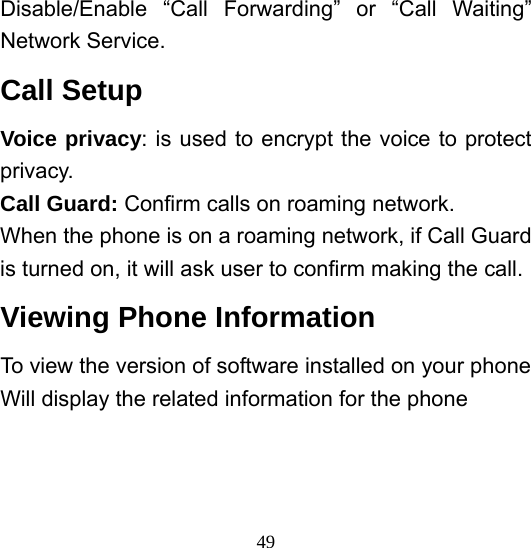  49Disable/Enable “Call Forwarding” or “Call Waiting” Network Service.   Call Setup Voice privacy: is used to encrypt the voice to protect privacy. Call Guard: Confirm calls on roaming network. When the phone is on a roaming network, if Call Guard is turned on, it will ask user to confirm making the call. Viewing Phone Information To view the version of software installed on your phone Will display the related information for the phone  