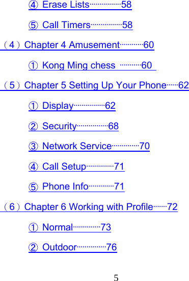  5④ Erase Lists················58 ⑤ Call Timers················58 （4）Chapter 4 Amusement············60 ① Kong Ming chess ···········60   （5）Chapter 5 Setting Up Your Phone······62 ① Display················62 ② Security················68 ③ Network Service··············70 ④ Call Setup··············71 ⑤ Phone Info·············71 （6）Chapter 6 Working with Profile·······72 ① Normal··············73 ② Outdoor···············76 