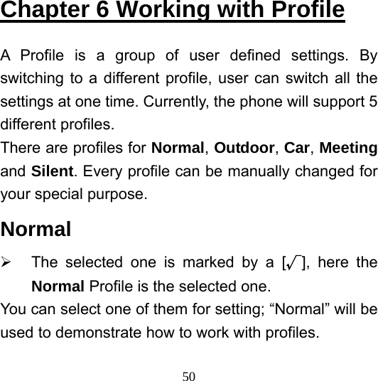  50Chapter 6 Working with Profile A Profile is a group of user defined settings. By switching to a different profile, user can switch all the settings at one time. Currently, the phone will support 5 different profiles. There are profiles for Normal, Outdoor, Car, Meeting and Silent. Every profile can be manually changed for your special purpose. Normal ¾  The selected one is marked by a [√], here the Normal Profile is the selected one.   You can select one of them for setting; “Normal” will be used to demonstrate how to work with profiles.   