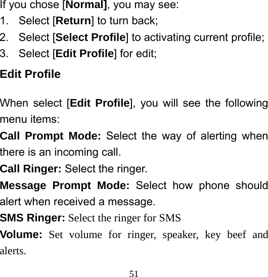  51If you chose [Normal], you may see: 1. Select [Return] to turn back; 2. Select [Select Profile] to activating current profile; 3. Select [Edit Profile] for edit; Edit Profile When select [Edit Profile], you will see the following menu items: Call Prompt Mode: Select the way of alerting when there is an incoming call. Call Ringer: Select the ringer. Message Prompt Mode: Select how phone should alert when received a message. SMS Ringer: Select the ringer for SMS Volume:  Set volume for ringer, speaker, key beef and alerts. 