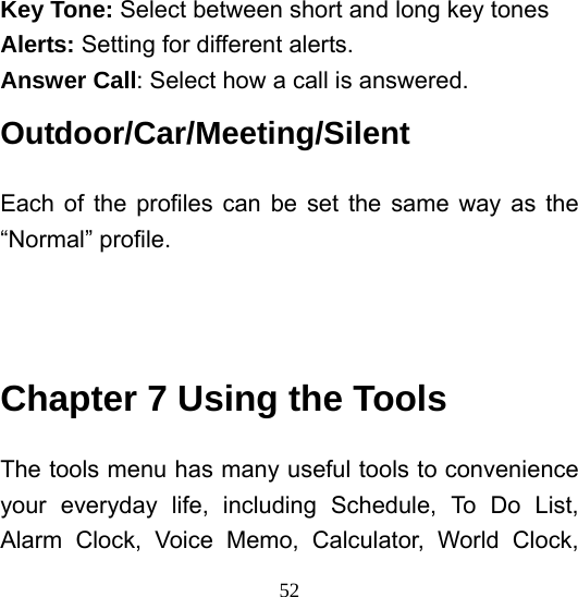  52Key Tone: Select between short and long key tones Alerts: Setting for different alerts. Answer Call: Select how a call is answered. Outdoor/Car/Meeting/Silent               Each of the profiles can be set the same way as the “Normal” profile.    Chapter 7 Using the Tools The tools menu has many useful tools to convenience your everyday life, including Schedule, To Do List, Alarm Clock, Voice Memo, Calculator, World Clock, 