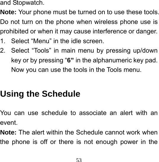  53and Stopwatch. Note: Your phone must be turned on to use these tools. Do not turn on the phone when wireless phone use is prohibited or when it may cause interference or danger. 1.  Select “Menu” in the idle screen. 2.  Select “Tools” in main menu by pressing up/down key or by pressing “6” in the alphanumeric key pad. Now you can use the tools in the Tools menu.  Using the Schedule You can use schedule to associate an alert with an event.  Note: The alert within the Schedule cannot work when the phone is off or there is not enough power in the 