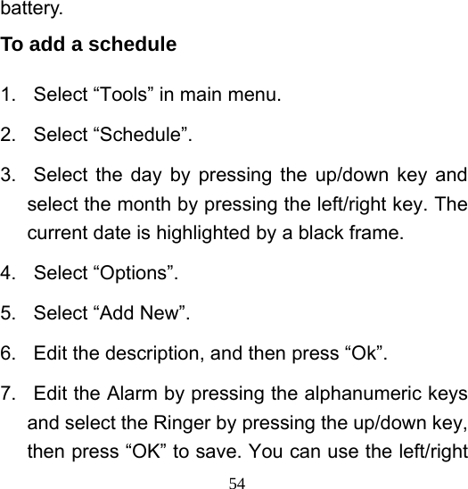  54battery. To add a schedule 1.  Select “Tools” in main menu. 2. Select “Schedule”. 3.  Select the day by pressing the up/down key and select the month by pressing the left/right key. The current date is highlighted by a black frame. 4. Select “Options”. 5. Select “Add New”. 6.  Edit the description, and then press “Ok”. 7.  Edit the Alarm by pressing the alphanumeric keys and select the Ringer by pressing the up/down key, then press “OK” to save. You can use the left/right 