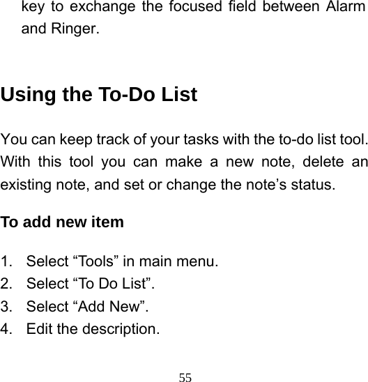  55key to exchange the focused field between Alarm and Ringer.  Using the To-Do List You can keep track of your tasks with the to-do list tool. With this tool you can make a new note, delete an existing note, and set or change the note’s status.   To add new item 1.  Select “Tools” in main menu. 2.  Select “To Do List”. 3. Select “Add New”. 4.  Edit the description. 