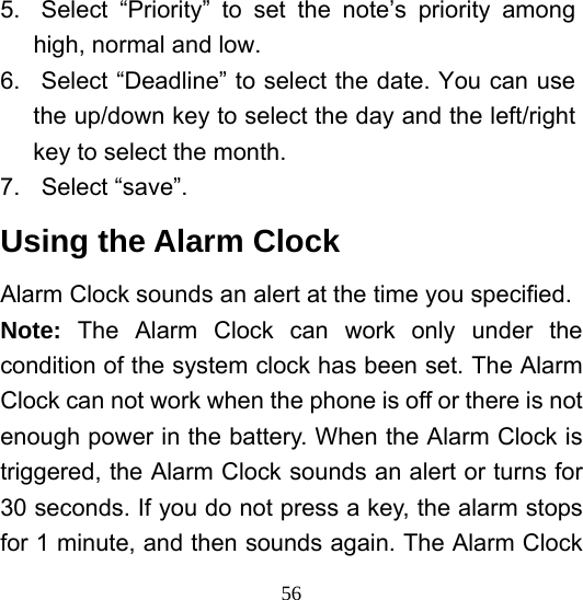  565.  Select “Priority” to set the note’s priority among high, normal and low. 6.  Select “Deadline” to select the date. You can use the up/down key to select the day and the left/right key to select the month. 7. Select “save”. Using the Alarm Clock Alarm Clock sounds an alert at the time you specified.   Note:  The Alarm Clock can work only under the condition of the system clock has been set. The Alarm Clock can not work when the phone is off or there is not enough power in the battery. When the Alarm Clock is triggered, the Alarm Clock sounds an alert or turns for 30 seconds. If you do not press a key, the alarm stops for 1 minute, and then sounds again. The Alarm Clock 