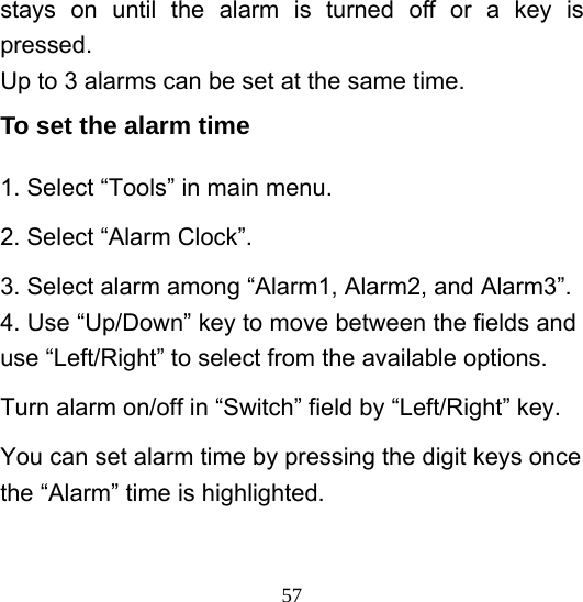  57stays on until the alarm is turned off or a key is pressed. Up to 3 alarms can be set at the same time.   To set the alarm time 1. Select “Tools” in main menu. 2. Select “Alarm Clock”. 3. Select alarm among “Alarm1, Alarm2, and Alarm3”. 4. Use “Up/Down” key to move between the fields and use “Left/Right” to select from the available options. Turn alarm on/off in “Switch” field by “Left/Right” key.   You can set alarm time by pressing the digit keys once the “Alarm” time is highlighted. 