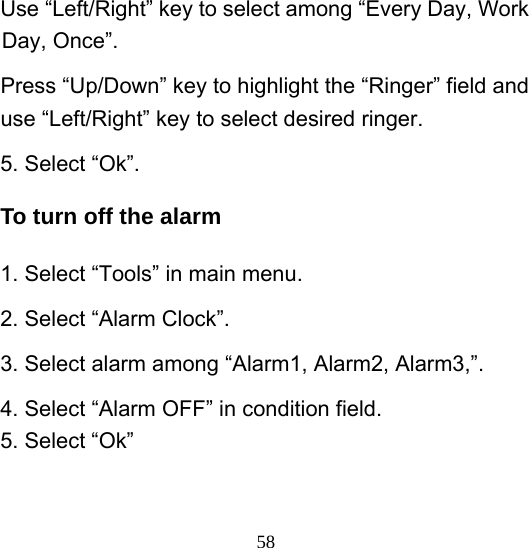  58Use “Left/Right” key to select among “Every Day, Work Day, Once”. Press “Up/Down” key to highlight the “Ringer” field and use “Left/Right” key to select desired ringer. 5. Select “Ok”. To turn off the alarm 1. Select “Tools” in main menu. 2. Select “Alarm Clock”. 3. Select alarm among “Alarm1, Alarm2, Alarm3,”. 4. Select “Alarm OFF” in condition field. 5. Select “Ok” 