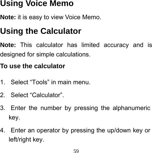  59Using Voice Memo Note: it is easy to view Voice Memo.   Using the Calculator Note:  This calculator has limited accuracy and is designed for simple calculations.   To use the calculator   1.  Select “Tools” in main menu. 2. Select “Calculator”. 3.  Enter the number by pressing the alphanumeric key. 4.  Enter an operator by pressing the up/down key or left/right key. 