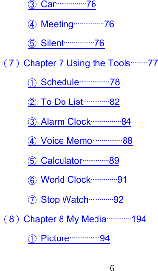  6③ Car················76 ④ Meeting················76 ⑤ Silent················76 （7）Chapter 7 Using the Tools·········77 ① Schedule················78 ②  To Do List··············82 ③ Alarm Clock················84 ④ Voice Memo················88 ⑤ Calculator··············89 ⑥ World Clock··············91 ⑦ Stop Watch·············92 （8）Chapter 8 My Media·············194 ① Picture················94 